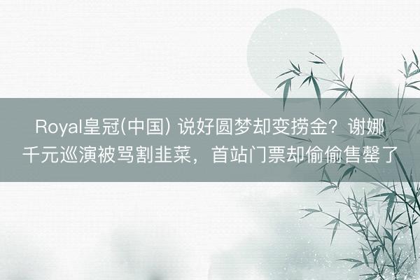 Royal皇冠(中国) 说好圆梦却变捞金？谢娜千元巡演被骂割韭菜，首站门票却偷偷售罄了