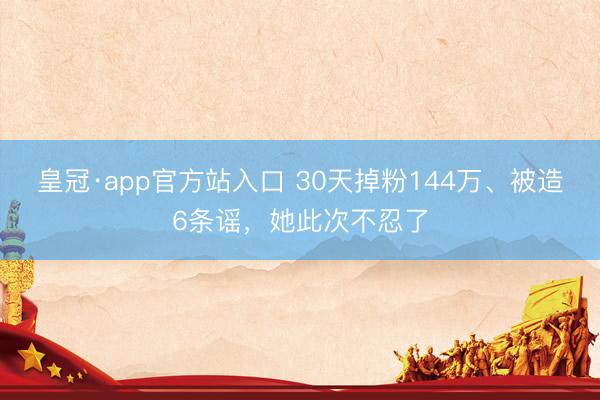 皇冠·app官方站入口 30天掉粉144万、被造6条谣，她此次不忍了