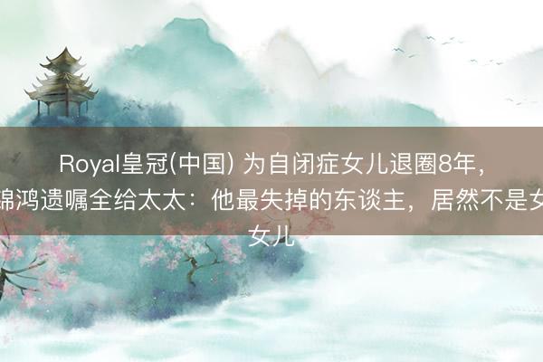Royal皇冠(中国) 为自闭症女儿退圈8年，陈锦鸿遗嘱全给太太：他最失掉的东谈主，居然不是女儿