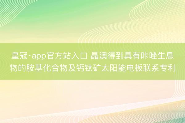 皇冠·app官方站入口 晶澳得到具有咔唑生息物的胺基化合物及钙钛矿太阳能电板联系专利