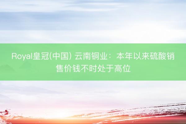 Royal皇冠(中国) 云南铜业：本年以来硫酸销售价钱不时处于高位