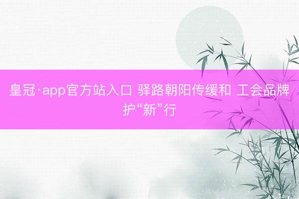 皇冠·app官方站入口 驿路朝阳传缓和 工会品牌护“新”行
