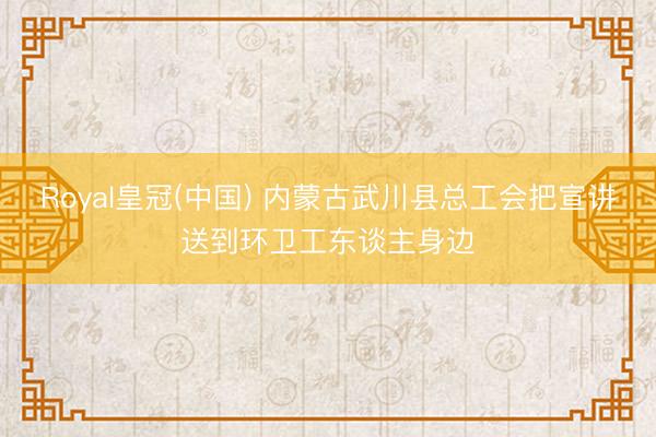Royal皇冠(中国) 内蒙古武川县总工会把宣讲送到环卫工东谈主身边