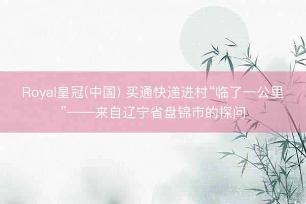 Royal皇冠(中国) 买通快递进村“临了一公里”——来自辽宁省盘锦市的探问