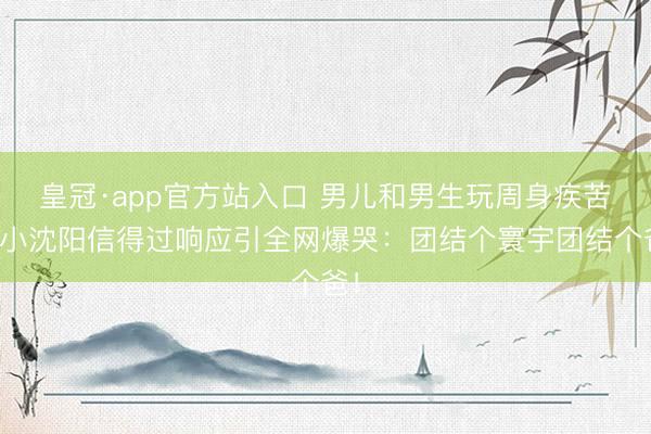 皇冠·app官方站入口 男儿和男生玩周身疾苦？小沈阳信得过响应引全网爆哭：团结个寰宇团结个爸！