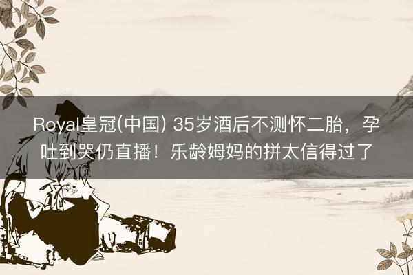 Royal皇冠(中国) 35岁酒后不测怀二胎，孕吐到哭仍直播！乐龄姆妈的拼太信得过了