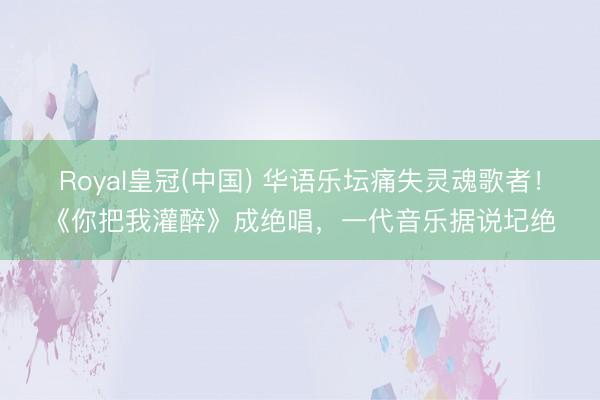 Royal皇冠(中国) 华语乐坛痛失灵魂歌者！《你把我灌醉》成绝唱，一代音乐据说圮绝
