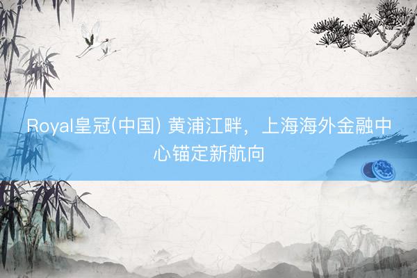 Royal皇冠(中国) 黄浦江畔，上海海外金融中心锚定新航向