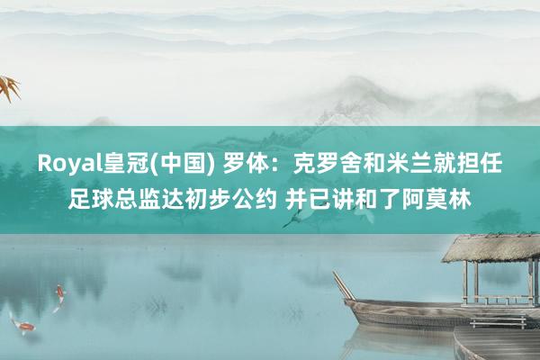 Royal皇冠(中国) 罗体：克罗舍和米兰就担任足球总监达初步公约 并已讲和了阿莫林