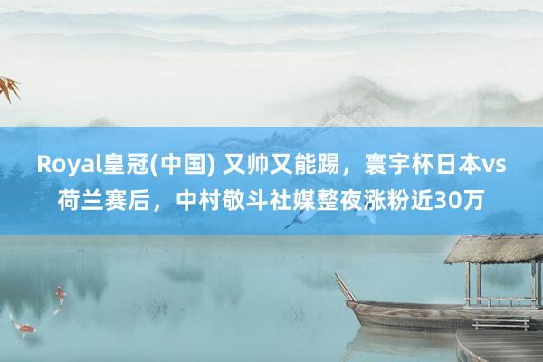 Royal皇冠(中国) 又帅又能踢，寰宇杯日本vs荷兰赛后，中村敬斗社媒整夜涨粉近30万