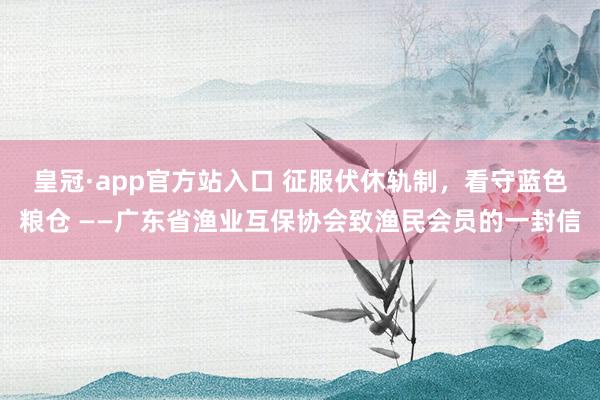 皇冠·app官方站入口 征服伏休轨制,看守蓝色粮仓 ——广东省渔业互保协会致渔民会员的一封信