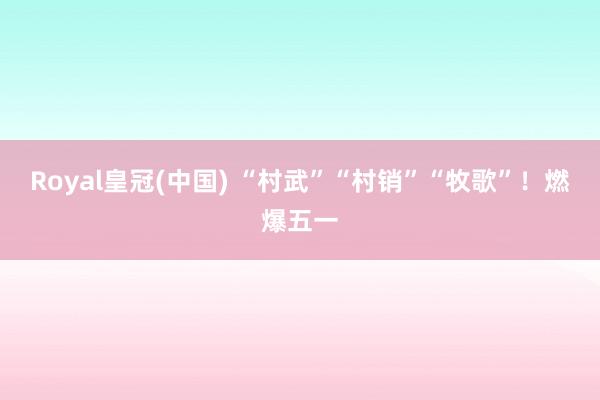 Royal皇冠(中国) “村武”“村销”“牧歌”！燃爆五一