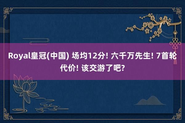 Royal皇冠(中国) 场均12分! 六千万先生! 7首轮代价! 该交游了吧?