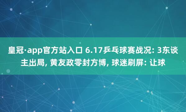 皇冠·app官方站入口 6.17乒乓球赛战况: 3东谈主出局， 黄友政零封方博， 球迷刷屏: 让球