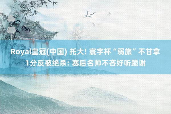 Royal皇冠(中国) 托大! 寰宇杯“弱旅”不甘拿1分反被绝杀: 赛后名帅不吝好听跪谢