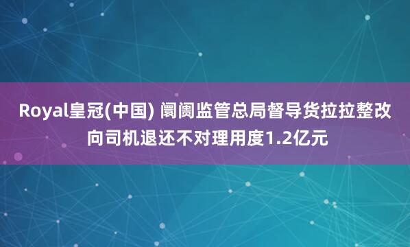 Royal皇冠(中国) 阛阓监管总局督导货拉拉整改 向司机退还不对理用度1.2亿元