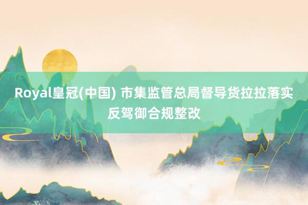 Royal皇冠(中国) 市集监管总局督导货拉拉落实反驾御合规整改