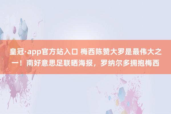 皇冠·app官方站入口 梅西陈赞大罗是最伟大之一!南好意思足联晒海报,罗纳尔多拥抱梅西