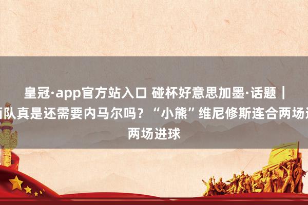 皇冠·app官方站入口 碰杯好意思加墨·话题|巴西队真是还需要内马尔吗?“小熊”维尼修斯连合两场进球